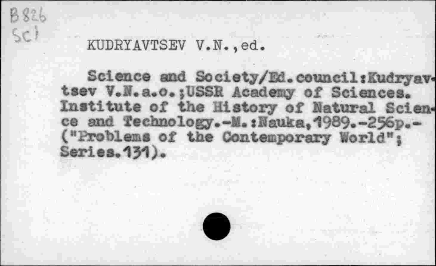 ﻿KUDRYAVTSEV V.N.,ed.
Science and Society/Ed.councilzKudryav tsev V.N.a.o.;USSR Academy of Sciences. Institute of the History of Natural Scien ce and technology.-M.zNauka,1989.-256p.-("Problems of the Contemporary World"} Series.151).